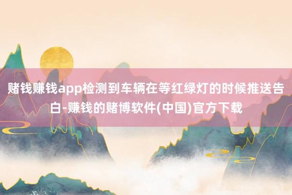 赌钱赚钱app检测到车辆在等红绿灯的时候推送告白-赚钱的赌博软件(中国)官方下载