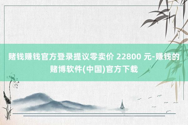 赌钱赚钱官方登录提议零卖价 22800 元-赚钱的赌博软件(中国)官方下载