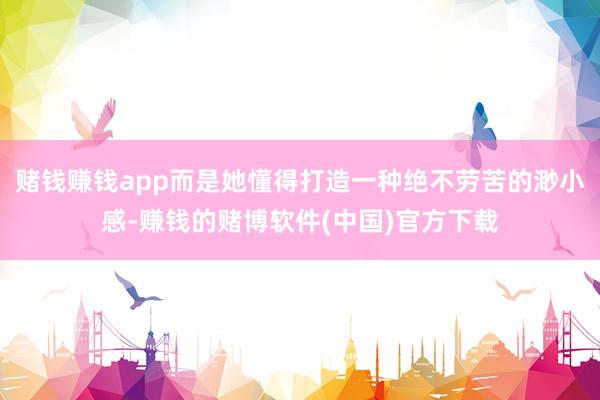赌钱赚钱app而是她懂得打造一种绝不劳苦的渺小感-赚钱的赌博软件(中国)官方下载