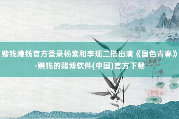 赌钱赚钱官方登录杨紫和李现二搭出演《国色青春》-赚钱的赌博软件(中国)官方下载