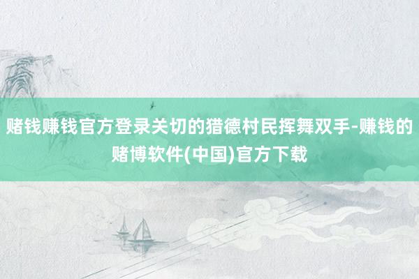 赌钱赚钱官方登录关切的猎德村民挥舞双手-赚钱的赌博软件(中国)官方下载