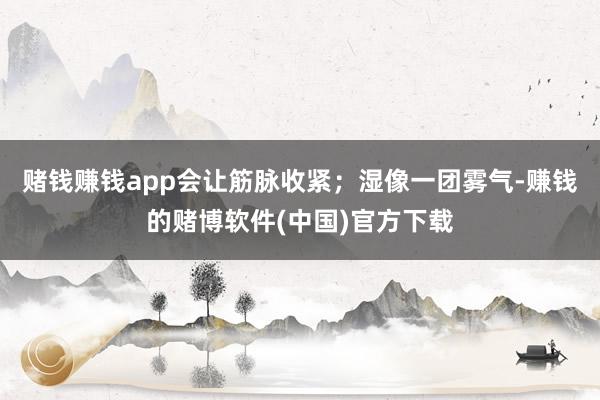赌钱赚钱app会让筋脉收紧；湿像一团雾气-赚钱的赌博软件(中国)官方下载