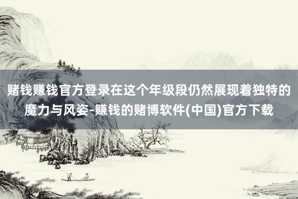 赌钱赚钱官方登录在这个年级段仍然展现着独特的魔力与风姿-赚钱的赌博软件(中国)官方下载