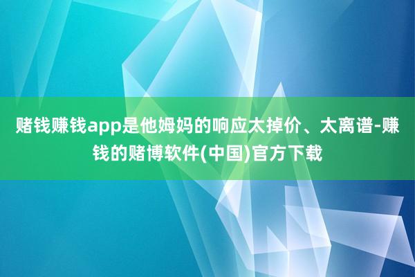 赌钱赚钱app是他姆妈的响应太掉价、太离谱-赚钱的赌博软件(中国)官方下载