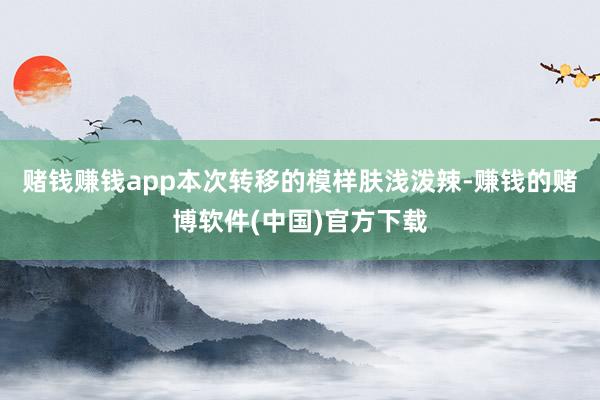 赌钱赚钱app本次转移的模样肤浅泼辣-赚钱的赌博软件(中国)官方下载