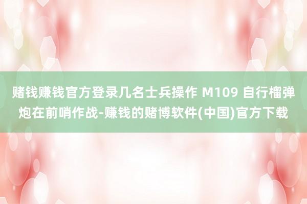 赌钱赚钱官方登录几名士兵操作 M109 自行榴弹炮在前哨作战-赚钱的赌博软件(中国)官方下载
