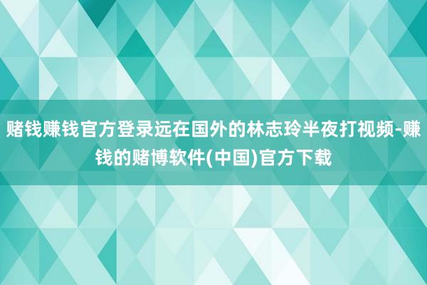 赌钱赚钱官方登录远在国外的林志玲半夜打视频-赚钱的赌博软件(中国)官方下载
