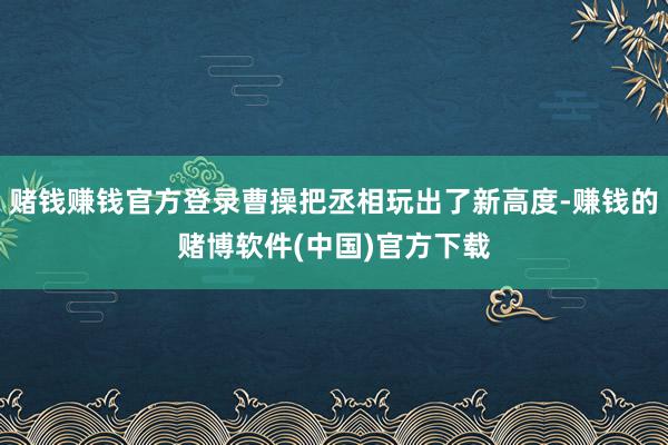 赌钱赚钱官方登录曹操把丞相玩出了新高度-赚钱的赌博软件(中国)官方下载