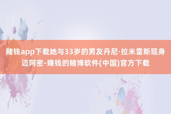 赌钱app下载她与33岁的男友丹尼·拉米雷斯现身迈阿密-赚钱的赌博软件(中国)官方下载