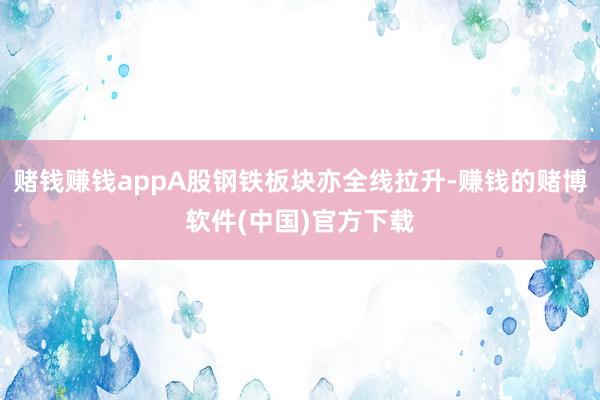 赌钱赚钱appA股钢铁板块亦全线拉升-赚钱的赌博软件(中国)官方下载