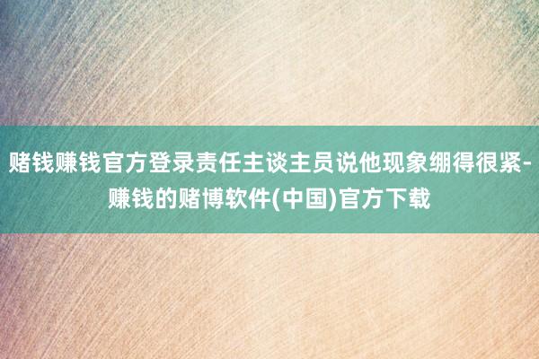赌钱赚钱官方登录责任主谈主员说他现象绷得很紧-赚钱的赌博软件(中国)官方下载