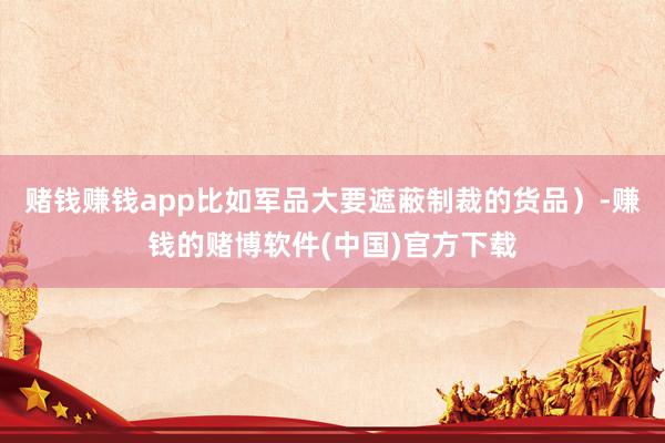 赌钱赚钱app比如军品大要遮蔽制裁的货品）-赚钱的赌博软件(中国)官方下载