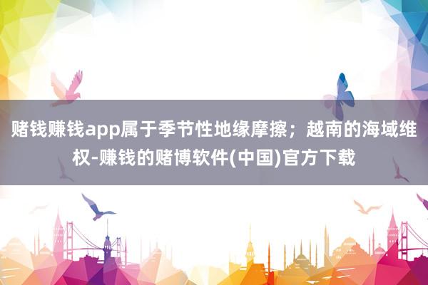 赌钱赚钱app属于季节性地缘摩擦；越南的海域维权-赚钱的赌博软件(中国)官方下载