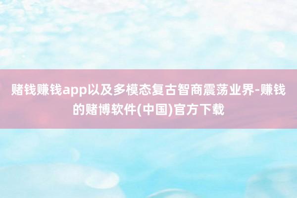 赌钱赚钱app以及多模态复古智商震荡业界-赚钱的赌博软件(中国)官方下载