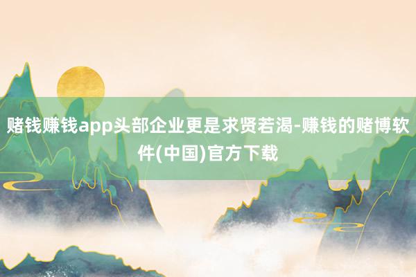 赌钱赚钱app头部企业更是求贤若渴-赚钱的赌博软件(中国)官方下载