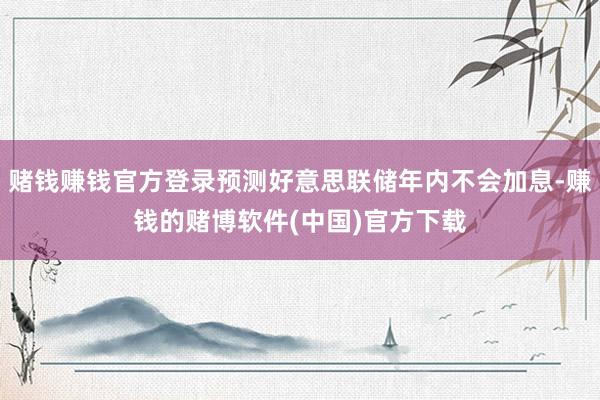 赌钱赚钱官方登录预测好意思联储年内不会加息-赚钱的赌博软件(中国)官方下载
