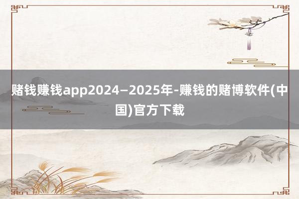 赌钱赚钱app2024—2025年-赚钱的赌博软件(中国)官方下载