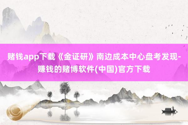 赌钱app下载《金证研》南边成本中心盘考发现-赚钱的赌博软件(中国)官方下载
