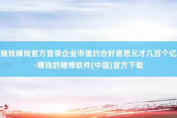 赌钱赚钱官方登录企业市值约合好意思元才几百个亿-赚钱的赌博软件(中国)官方下载