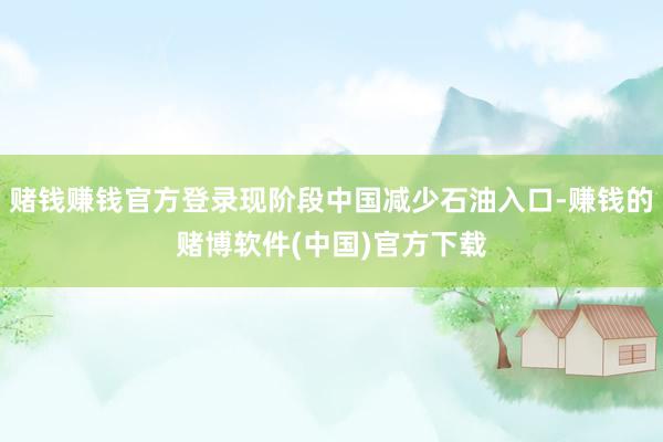 赌钱赚钱官方登录现阶段中国减少石油入口-赚钱的赌博软件(中国)官方下载