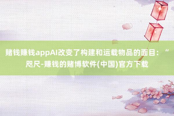 赌钱赚钱appAI改变了构建和运载物品的面目：“咫尺-赚钱的赌博软件(中国)官方下载