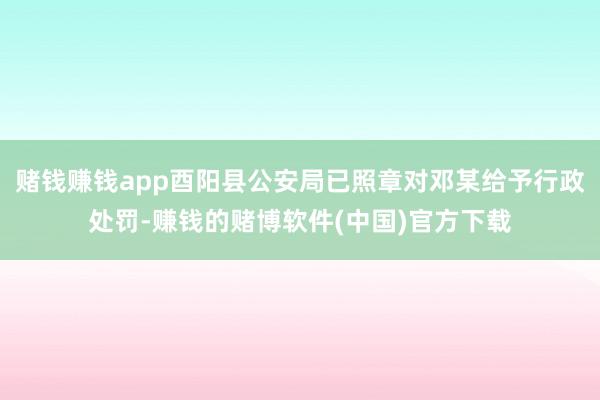 赌钱赚钱app酉阳县公安局已照章对邓某给予行政处罚-赚钱的赌博软件(中国)官方下载