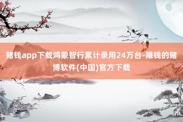 赌钱app下载鸿蒙智行累计录用24万台-赚钱的赌博软件(中国)官方下载