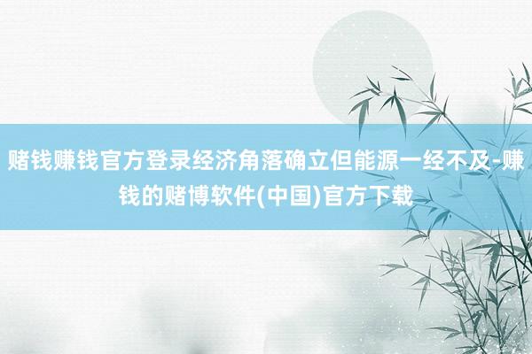 赌钱赚钱官方登录经济角落确立但能源一经不及-赚钱的赌博软件(中国)官方下载