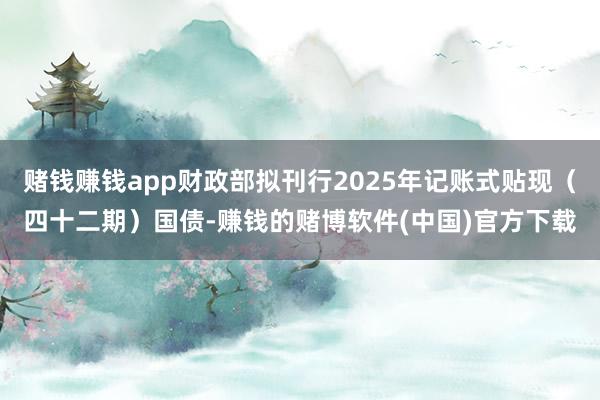 赌钱赚钱app财政部拟刊行2025年记账式贴现（四十二期）国债-赚钱的赌博软件(中国)官方下载