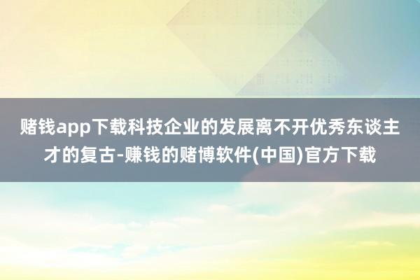 赌钱app下载　　科技企业的发展离不开优秀东谈主才的复古-赚钱的赌博软件(中国)官方下载
