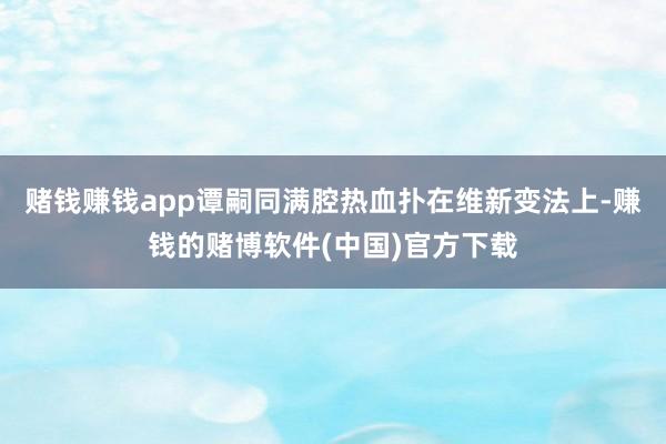 赌钱赚钱app谭嗣同满腔热血扑在维新变法上-赚钱的赌博软件(中国)官方下载