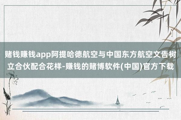 赌钱赚钱app阿提哈德航空与中国东方航空文告树立合伙配合花样-赚钱的赌博软件(中国)官方下载