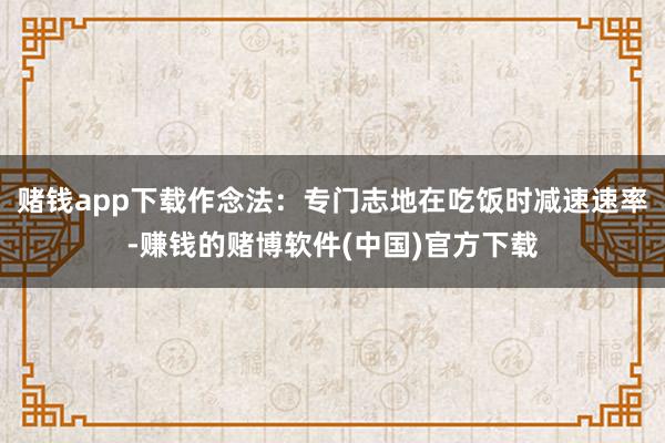 赌钱app下载作念法:专门志地在吃饭时减速速率-赚钱的赌博软件(中国)官方下载