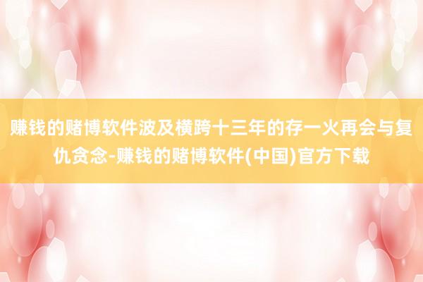 赚钱的赌博软件波及横跨十三年的存一火再会与复仇贪念-赚钱的赌博软件(中国)官方下载