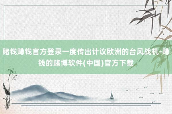 赌钱赚钱官方登录一度传出计议欧洲的台风战机-赚钱的赌博软件(中国)官方下载