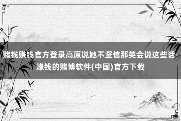 赌钱赚钱官方登录高原说她不坚信那英会说这些话-赚钱的赌博软件(中国)官方下载