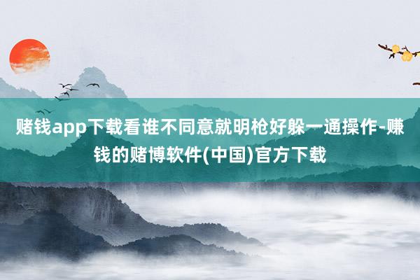 赌钱app下载看谁不同意就明枪好躲一通操作-赚钱的赌博软件(中国)官方下载