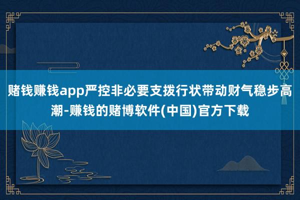 赌钱赚钱app严控非必要支拨行状带动财气稳步高潮-赚钱的赌博软件(中国)官方下载