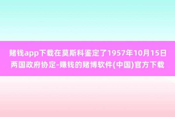 赌钱app下载在莫斯科鉴定了1957年10月15日两国政府协定-赚钱的赌博软件(中国)官方下载