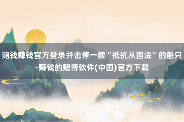 赌钱赚钱官方登录并击停一艘“抵抗从国法”的船只-赚钱的赌博软件(中国)官方下载