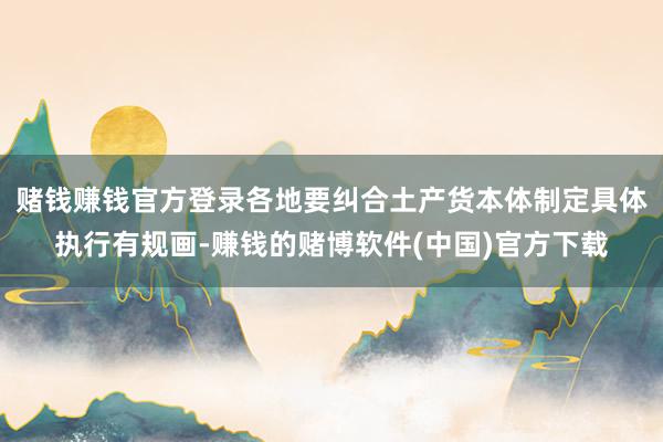 赌钱赚钱官方登录各地要纠合土产货本体制定具体执行有规画-赚钱的赌博软件(中国)官方下载