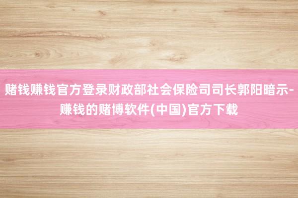 赌钱赚钱官方登录财政部社会保险司司长郭阳暗示-赚钱的赌博软件(中国)官方下载