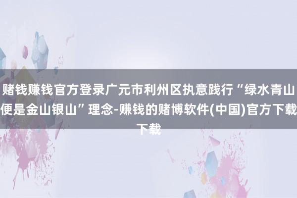 赌钱赚钱官方登录广元市利州区执意践行“绿水青山便是金山银山”理念-赚钱的赌博软件(中国)官方下载