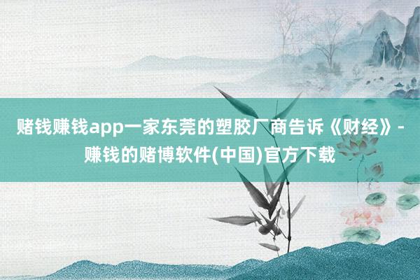 赌钱赚钱app一家东莞的塑胶厂商告诉《财经》-赚钱的赌博软件(中国)官方下载