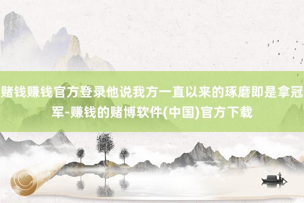 赌钱赚钱官方登录他说我方一直以来的琢磨即是拿冠军-赚钱的赌博软件(中国)官方下载