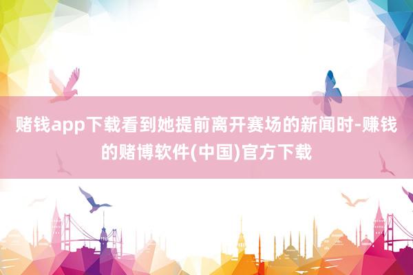 赌钱app下载看到她提前离开赛场的新闻时-赚钱的赌博软件(中国)官方下载