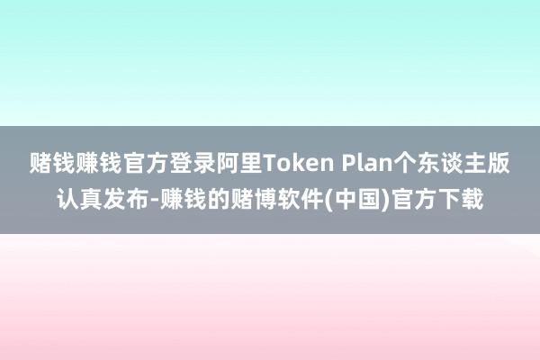 赌钱赚钱官方登录阿里Token Plan个东谈主版认真发布-赚钱的赌博软件(中国)官方下载