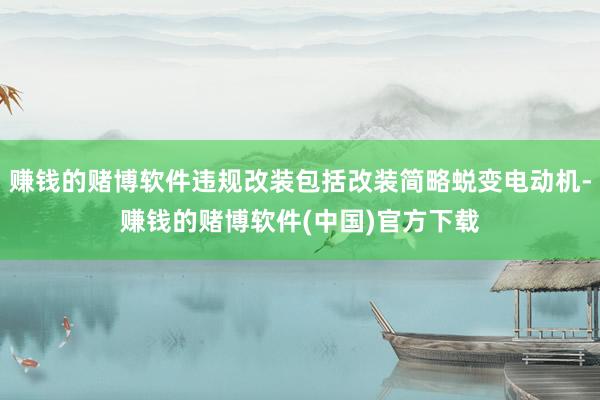 赚钱的赌博软件违规改装包括改装简略蜕变电动机-赚钱的赌博软件(中国)官方下载