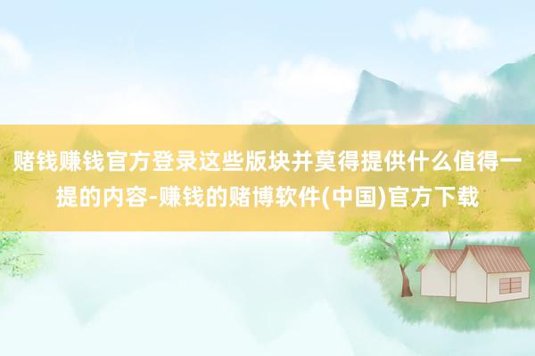 赌钱赚钱官方登录这些版块并莫得提供什么值得一提的内容-赚钱的赌博软件(中国)官方下载